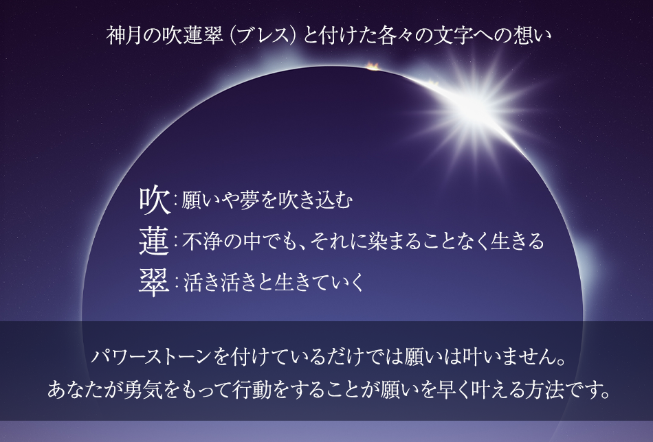 神月の吹蓮翠（ブレス）と付けた各々の文字への想い 　吹：願いや夢を吹き込む 　蓮：不浄の中でも、それに染まることなく生きる 　翠：活き活きと生きていく パワーストーンを付けているだけでは願いは叶いません。 あなたが勇気をもって行動をすることが願いを早く叶える方法です。